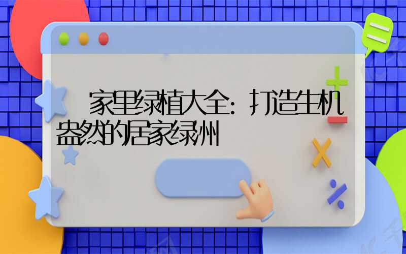 家里绿植大全:打造生机盎然的居家绿洲